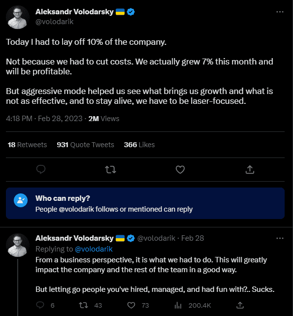 Tweet from Aleksandr Volodarsky (@volodarik): Today I had to lay off 10% of the company. Not because we had to cut costs. We actually grew 7% this month and will be profitable. But aggressive mode helped us see what brings us growth and what is not as effective, and to say alive, we have to be laser-focused.  He replied to his initial tweet: From a business perspective, it is what we had to do. This will greatly impact the company and the rest of the team in a good way. But letting go people you've hired, managed, and had fun with? ...Sucks.